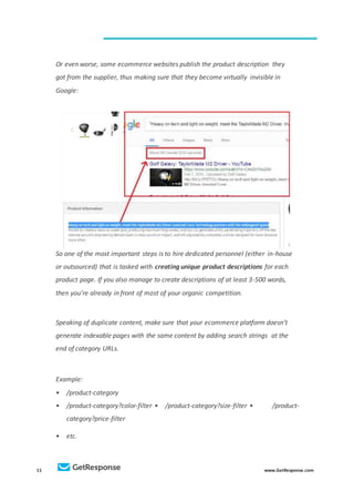 11 www.GetResponse.com
Or even worse, some ecommerce websites publish the product description they
got from the supplier, thus making sure that they become virtually invisible in
Google:
So one of the most important steps is to hire dedicated personnel (either in-house
or outsourced) that is tasked with creating unique product descriptions for each
product page. If you also manage to create descriptions of at least 3-500 words,
then you’re already in front of most of your organic competition.
Speaking of duplicate content, make sure that your ecommerce platform doesn’t
generate indexable pages with the same content by adding search strings at the
end of category URLs.
Example:
• /product-category
• /product-category?color-filter • /product-category?size-filter • /product-
category?price-filter
• etc.
 