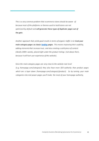 Complete Guide to Marketing Automation for Ecommerce 12
This is a very common problem that ecommerce stores should be aware of
because most of the platforms or themes used to build stores are not
optimized by-default and will generate these types of duplicate pages out of
the gate.
Another approach that yields good results in terms of organic traffic is to treat your
main category pages as classic landing pages. This means improving their usability,
adding elements that increase trust, and also creating a solid piece of content
(ideally 1000+ words), placed right under the product listings (not above them,
because it will hurt user experience of the website).
Since the main category pages are very close to the website root level
(e.g. homepage.com/category1) they also have more SEO authority than product pages
which are a layer down (homepage.com/category1/product). So by turning your main
categories into real power-pages you’ll make the most of your homepage authority.
 