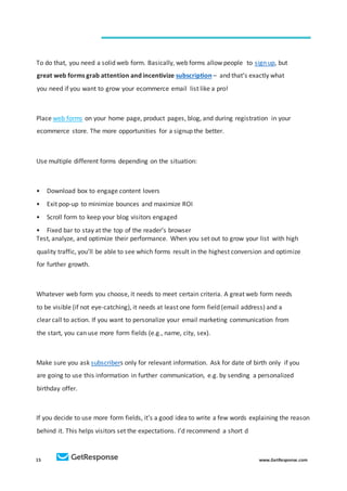 15 www.GetResponse.com
To do that, you need a solid web form. Basically, web forms allow people to sign up, but
great web forms grab attention and incentivize subscription – and that’s exactly what
you need if you want to grow your ecommerce email list like a pro!
Place web forms on your home page, product pages, blog, and during registration in your
ecommerce store. The more opportunities for a signup the better.
Use multiple different forms depending on the situation:
• Download box to engage content lovers
• Exit pop-up to minimize bounces and maximize ROI
• Scroll form to keep your blog visitors engaged
• Fixed bar to stay at the top of the reader’s browser
Test, analyze, and optimize their performance. When you set out to grow your list with high
quality traffic, you’ll be able to see which forms result in the highest conversion and optimize
for further growth.
Whatever web form you choose, it needs to meet certain criteria. A great web form needs
to be visible (if not eye-catching), it needs at least one form field (email address) and a
clear call to action. If you want to personalize your email marketing communication from
the start, you can use more form fields (e.g., name, city, sex).
Make sure you ask subscribers only for relevant information. Ask for date of birth only if you
are going to use this information in further communication, e.g. by sending a personalized
birthday offer.
If you decide to use more form fields, it’s a good idea to write a few words explaining the reason
behind it. This helps visitors set the expectations. I’d recommend a short d
 