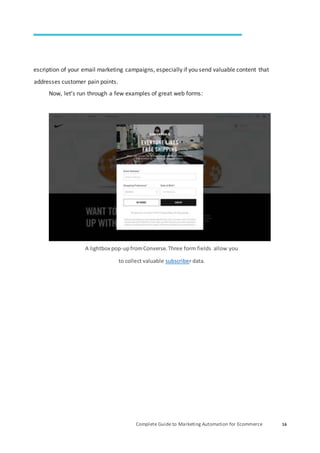 Complete Guide to Marketing Automation for Ecommerce 16
escription of your email marketing campaigns, especially if you send valuable content that
addresses customer pain points.
Now, let’s run through a few examples of great web forms:
A lightbox pop-upfromConverse.Three form fields allow you
to collect valuable subscriber data.
 