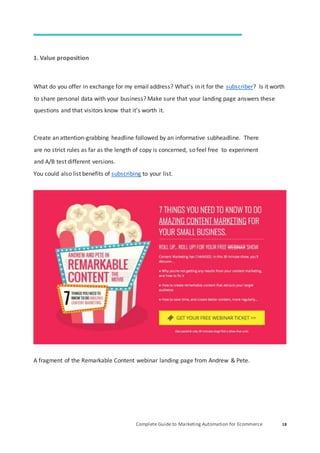 Complete Guide to Marketing Automation for Ecommerce 18
1. Value proposition
What do you offer in exchange for my email address? What’s in it for the subscriber? Is it worth
to share personal data with your business? Make sure that your landing page answers these
questions and that visitors know that it’s worth it.
Create an attention-grabbing headline followed by an informative subheadline. There
are no strict rules as far as the length of copy is concerned, so feel free to experiment
and A/B test different versions.
You could also list benefits of subscribing to your list.
A fragment of the Remarkable Content webinar landing page from Andrew & Pete.
 