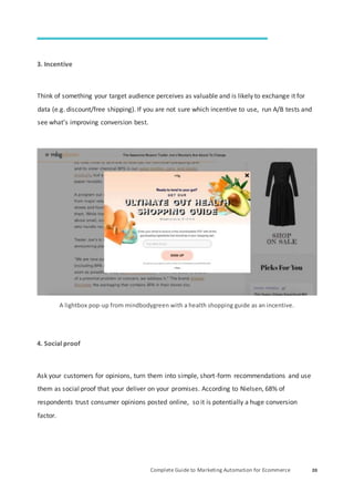 Complete Guide to Marketing Automation for Ecommerce 20
3. Incentive
Think of something your target audience perceives as valuable and is likely to exchange it for
data (e.g. discount/free shipping). If you are not sure which incentive to use, run A/B tests and
see what’s improving conversion best.
A lightbox pop-up from mindbodygreen with a health shopping guide as an incentive.
4. Social proof
Ask your customers for opinions, turn them into simple, short-form recommendations and use
them as social proof that your deliver on your promises. According to Nielsen, 68% of
respondents trust consumer opinions posted online, so it is potentially a huge conversion
factor.
 