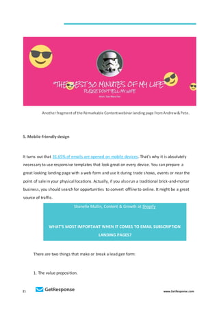21 www.GetResponse.com
Anotherfragmentof the Remarkable Contentwebinarlandingpage fromAndrew &Pete.
5. Mobile-friendly design
It turns out that 31.65% of emails are opened on mobile devices. That’s why it is absolutely
necessary to use responsive templates that look great on every device. You can prepare a
great looking landing page with a web form and use it during trade shows, events or near the
point of sale in your physical locations. Actually, if you also run a traditional brick-and-mortar
business, you should search for opportunities to convert offline to online. It might be a great
source of traffic.
Shanelle Mullin, Content & Growth at Shopify
WHAT’S MOST IMPORTANT WHEN IT COMES TO EMAIL SUBSCRIPTION
LANDING PAGES?
There are two things that make or break a lead gen form:
1. The value proposition.
 