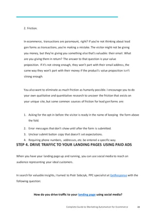 Complete Guide to Marketing Automation for Ecommerce 22
2. Friction.
In ecommerce, transactions are paramount, right? If you’re not thinking about lead
gen forms as transactions, you’re making a mistake. The visitor might not be giving
you money, but they’re giving you something else that’s valuable: their email. What
are you giving them in return? The answer to that question is your value
proposition. If it’s not strong enough, they won’t part with their email address, the
same way they won’t part with their money if the product’s value proposition isn’t
strong enough.
You also want to eliminate as much friction as humanly possible. I encourage you to do
your own qualitative and quantitative research to uncover the friction that exists on
your unique site, but some common sources of friction for lead gen forms are:
1. Asking for the opt-in before the visitor is ready in the name of keeping the form above
the fold.
2. Error messages that don’t show until after the form is submitted.
3. Unclear submit button copy that doesn’t set expectations.
4. Requiring phone numbers, addresses, etc. be entered a specific way.
STEP 4. DRIVE TRAFFIC TO YOUR LANDING PAGES USING PAID ADS
When you have your landing page up and running, you can use social media to reach an
audience representing your ideal customers.
In search for valuable insights, I turned to Piotr Sobczyk, PPC specialist at GetResponse with the
following question:
How do you drive traffic to your landing page using social media?
 