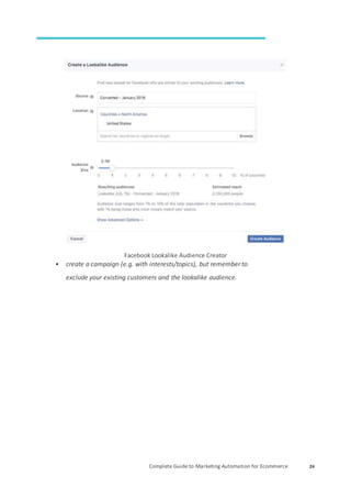 Complete Guide to Marketing Automation for Ecommerce 24
Facebook Lookalike Audience Creator
• create a campaign (e.g. with interests/topics), but remember to
exclude your existing customers and the lookalike audience.
 