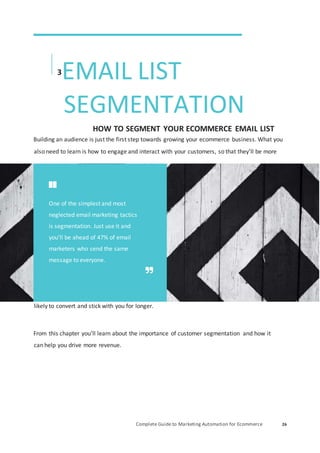 Complete Guide to Marketing Automation for Ecommerce 26
3
EMAIL LIST
SEGMENTATION
HOW TO SEGMENT YOUR ECOMMERCE EMAIL LIST
Building an audience is just the first step towards growing your ecommerce business. What you
also need to learn is how to engage and interact with your customers, so that they’ll be more
likely to convert and stick with you for longer.
From this chapter you’ll learn about the importance of customer segmentation and how it
can help you drive more revenue.
One of the simplest and most
neglected email marketing tactics
is segmentation. Just use it and
you’ll be ahead of 47% of email
marketers who send the same
message to everyone.
 