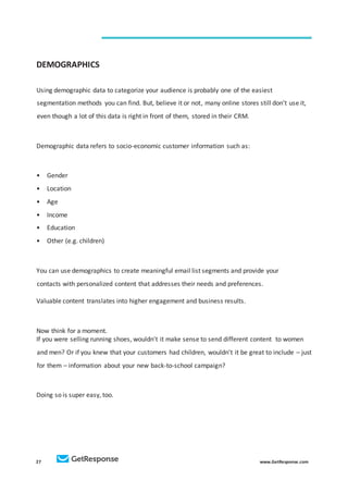 27 www.GetResponse.com
DEMOGRAPHICS
Using demographic data to categorize your audience is probably one of the easiest
segmentation methods you can find. But, believe it or not, many online stores still don’t use it,
even though a lot of this data is right in front of them, stored in their CRM.
Demographic data refers to socio-economic customer information such as:
• Gender
• Location
• Age
• Income
• Education
• Other (e.g. children)
You can use demographics to create meaningful email list segments and provide your
contacts with personalized content that addresses their needs and preferences.
Valuable content translates into higher engagement and business results.
Now think for a moment.
If you were selling running shoes, wouldn’t it make sense to send different content to women
and men? Or if you knew that your customers had children, wouldn’t it be great to include – just
for them – information about your new back-to-school campaign?
Doing so is super easy, too.
 