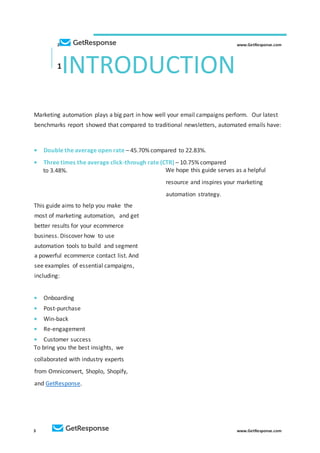 3 www.GetResponse.com
2 www.GetResponse.com
1
INTRODUCTION
Marketing automation plays a big part in how well your email campaigns perform. Our latest
benchmarks report showed that compared to traditional newsletters, automated emails have:
• Double the average open rate – 45.70% compared to 22.83%.
• Three times the average click-through rate (CTR) – 10.75% compared
to 3.48%.
This guide aims to help you make the
most of marketing automation, and get
better results for your ecommerce
business. Discover how to use
automation tools to build and segment
a powerful ecommerce contact list. And
see examples of essential campaigns,
including:
• Onboarding
• Post-purchase
• Win-back
• Re-engagement
• Customer success
To bring you the best insights, we
collaborated with industry experts
from Omniconvert, Shoplo, Shopify,
and GetResponse.
We hope this guide serves as a helpful
resource and inspires your marketing
automation strategy.
 