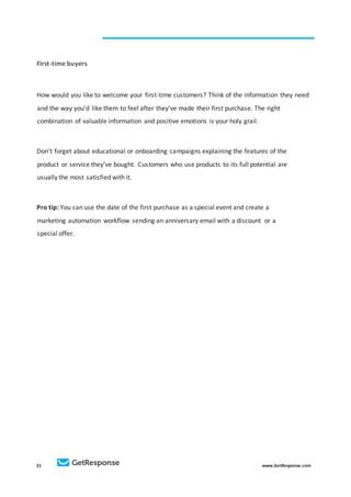 31 www.GetResponse.com
First-time buyers
How would you like to welcome your first-time customers? Think of the information they need
and the way you’d like them to feel after they’ve made their first purchase. The right
combination of valuable information and positive emotions is your holy grail.
Don’t forget about educational or onboarding campaigns explaining the features of the
product or service they’ve bought. Customers who use products to its full potential are
usually the most satisfied with it.
Pro tip: You can use the date of the first purchase as a special event and create a
marketing automation workflow sending an anniversary email with a discount or a
special offer.
 