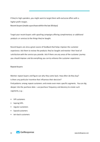 33 www.GetResponse.com
If they’re high-spenders, you might want to target them with exclusive offers with a
higher profit margin.
Recent buyers (made a purchase within the last 30 days)
Target your recent buyers with upselling campaigns offering complimentary or additional
products or services to the things they’ve bought.
Recent buyers are also a great source of feedback that helps improve the customer
experience. Ask them to review the products they’ve bought and monitor their level of
satisfaction with the service you provide. Ask if there are any areas of the customer journey
you should improve and do everything you can to enhance the customer experience.
Repeat buyers
Monitor repeat buyers and figure out why they come back. How often do they buy?
Is there any particular incentive that influences their decision?
Find patterns among repeat customers and create even more specific segments. You can dig
deeper into the purchase data – use purchase frequency and decency to create such
segments, e.g.:
• VIP customers
• lapsing VIPs
• regular customers
• lapsed customers
• win-back customers
 