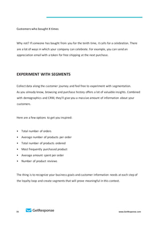 35 www.GetResponse.com
Customers who bought X times
Why not? If someone has bought from you for the tenth time, it calls for a celebration. There
are a lot of ways in which your company can celebrate. For example, you can send an
appreciation email with a token for free shipping at the next purchase.
EXPERIMENT WITH SEGMENTS
Collect data along the customer journey and feel free to experiment with segmentation.
As you already know, browsing and purchase history offers a lot of valuable insights. Combined
with demographics and CRM, they’ll give you a massive amount of information about your
customers.
Here are a few options to get you inspired:
• Total number of orders
• Average number of products per order
• Total number of products ordered
• Most frequently purchased product
• Average amount spent per order
• Number of product reviews
The thing is to recognize your business goals and customer information needs at each step of
the loyalty loop and create segments that will prove meaningful in this context.
 