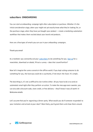 37 www.GetResponse.com
subscribers ONBOARDING
You can start an onboarding campaign right after subscription or purchase. Whether it’s the
initial consideration stage, when your might not yet exactly know what they’re looking for, or
the purchase stage, when they have just bought your product – create a marketing automation
workflow that makes them excited about your brand and products.
Here are a few types of emails you can use in your onboarding campaigns.
Thank you email
As a marketer you constantly ask your subscribers to do something for you. Sign up for a
newsletter, download an ebook, fill out a survey – does that sound familiar?
Now let’s imagine the same scenario in the offline world. If you kept asking someone to do
something for you, the least you could do is say thanks, if not return the favor. It’s simple.
The best thing is, it’s not so difficult to do it online either. All you have to do is to send an
automated email right after they perform an action. To make the message even sweeter, you
can also add a discount code, store credit, or free delivery – they’ll know it was all worth it!
Welcome emails
Let’s assume that you’re organizing a dinner party. What would you do if someone responded to
your invitation and arrived at your door? Most likely, you’d greet them and show them around.
 