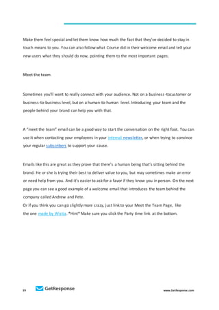 39 www.GetResponse.com
Make them feel special and let them know how much the fact that they’ve decided to stay in
touch means to you. You can also follow what Course did in their welcome email and tell your
new users what they should do now, pointing them to the most important pages.
Meet the team
Sometimes you’ll want to really connect with your audience. Not on a business-tocustomer or
business-to-business level, but on a human-to-human level. Introducing your team and the
people behind your brand can help you with that.
A “meet the team” email can be a good way to start the conversation on the right foot. You can
use it when contacting your employees in your internal newsletter, or when trying to convince
your regular subscribers to support your cause.
Emails like this are great as they prove that there’s a human being that’s sitting behind the
brand. He or she is trying their best to deliver value to you, but may sometimes make an error
or need help from you. And it’s easier to ask for a favor if they know you in person. On the next
page you can see a good example of a welcome email that introduces the team behind the
company called Andrew and Pete.
Or if you think you can go slightly more crazy, just link to your Meet the Team Page, like
the one made by Wistia. *Hint* Make sure you click the Party time link at the bottom.
 