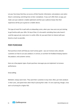 41 www.GetResponse.com
Let your fans know that they can access all their favorite information and products even when
they’re commuting and killing time on their smartphone. If you can’t offer them an app, just
make sure your website is mobile-optimized and that your audience knows that their
experience will be just as great on a mobile device.
This type of email fits in well with an onboarding series, when your new users are just starting
to get familiar with your offer. On top of that, it’s also worth reminding those who haven’t
used the app just yet, every once in a while. After all, you want them to interact with your
brand as much as possible.
POST-PURCHASE
Post-purchase emails will help you reach various goals – you can increase sales, educate
customers on how to use your products or services, or ask them for feedback helping improve
the products and customer service.
Here are a few popular types of post-purchase messages you can implement to increase
performance.
Cross-selling
Marketers always want more. They want their customers to buy more often, put more products
in their carts, and spend more when they’re placing their order. It’s not surprising, though, since
we’re all striving for a higher ROI.
 
