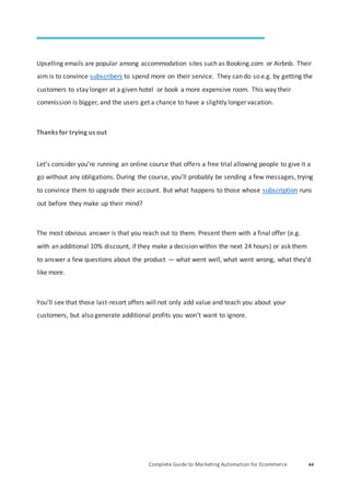 Complete Guide to Marketing Automation for Ecommerce 44
Upselling emails are popular among accommodation sites such as Booking.com or Airbnb. Their
aim is to convince subscribers to spend more on their service. They can do so e.g. by getting the
customers to stay longer at a given hotel or book a more expensive room. This way their
commission is bigger, and the users get a chance to have a slightly longer vacation.
Thanks for trying us out
Let’s consider you’re running an online course that offers a free trial allowing people to give it a
go without any obligations. During the course, you’ll probably be sending a few messages, trying
to convince them to upgrade their account. But what happens to those whose subscription runs
out before they make up their mind?
The most obvious answer is that you reach out to them. Present them with a final offer (e.g.
with an additional 10% discount, if they make a decision within the next 24 hours) or ask them
to answer a few questions about the product — what went well, what went wrong, what they’d
like more.
You’ll see that those last-resort offers will not only add value and teach you about your
customers, but also generate additional profits you won’t want to ignore.
 