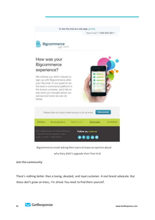 45 www.GetResponse.com
Bigcommerce email askingtheiruserstoleave anopinionabout
why they didn’t upgrade their free trial
Join the community
There’s nothing better than a loving, devoted, and loyal customer. A real brand advocate. But
those don’t grow on trees, I’m afraid. You need to find them yourself.
 