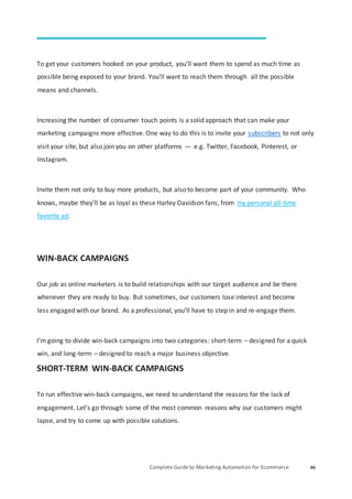 Complete Guide to Marketing Automation for Ecommerce 46
To get your customers hooked on your product, you’ll want them to spend as much time as
possible being exposed to your brand. You’ll want to reach them through all the possible
means and channels.
Increasing the number of consumer touch points is a solid approach that can make your
marketing campaigns more effective. One way to do this is to invite your subscribers to not only
visit your site, but also join you on other platforms — e.g. Twitter, Facebook, Pinterest, or
Instagram.
Invite them not only to buy more products, but also to become part of your community. Who
knows, maybe they’ll be as loyal as these Harley Davidson fans, from my personal all-time
favorite ad.
WIN-BACK CAMPAIGNS
Our job as online marketers is to build relationships with our target audience and be there
whenever they are ready to buy. But sometimes, our customers lose interest and become
less engaged with our brand. As a professional, you’ll have to step in and re-engage them.
I’m going to divide win-back campaigns into two categories: short-term – designed for a quick
win, and long-term – designed to reach a major business objective.
SHORT-TERM WIN-BACK CAMPAIGNS
To run effective win-back campaigns, we need to understand the reasons for the lack of
engagement. Let’s go through some of the most common reasons why our customers might
lapse, and try to come up with possible solutions.
 