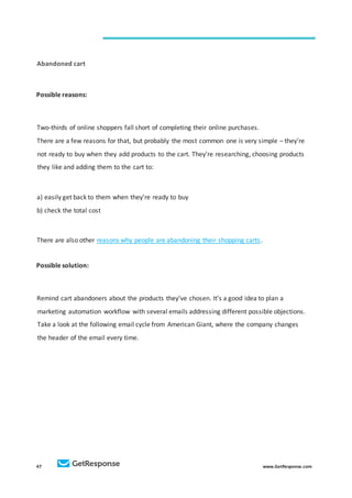 47 www.GetResponse.com
Abandoned cart
Possible reasons:
Two-thirds of online shoppers fall short of completing their online purchases.
There are a few reasons for that, but probably the most common one is very simple – they’re
not ready to buy when they add products to the cart. They’re researching, choosing products
they like and adding them to the cart to:
a) easily get back to them when they’re ready to buy
b) check the total cost
There are also other reasons why people are abandoning their shopping carts.
Possible solution:
Remind cart abandoners about the products they’ve chosen. It’s a good idea to plan a
marketing automation workflow with several emails addressing different possible objections.
Take a look at the following email cycle from American Giant, where the company changes
the header of the email every time.
 