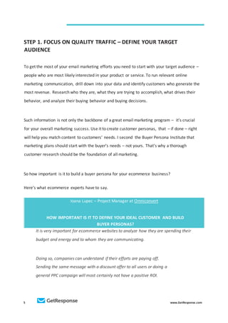 5 www.GetResponse.com
STEP 1. FOCUS ON QUALITY TRAFFIC – DEFINE YOUR TARGET
AUDIENCE
To get the most of your email marketing efforts you need to start with your target audience –
people who are most likely interested in your product or service. To run relevant online
marketing communication, drill down into your data and identify customers who generate the
most revenue. Research who they are, what they are trying to accomplish, what drives their
behavior, and analyze their buying behavior and buying decisions.
Such information is not only the backbone of a great email marketing program – it's crucial
for your overall marketing success. Use it to create customer personas, that – if done – right
will help you match content to customers’ needs. I second the Buyer Persona Institute that
marketing plans should start with the buyer’s needs – not yours. That’s why a thorough
customer research should be the foundation of all marketing.
So how important is it to build a buyer persona for your ecommerce business?
Here’s what ecommerce experts have to say.
Ioana Lupec – Project Manager at Omniconvert
HOW IMPORTANT IS IT TO DEFINE YOUR IDEAL CUSTOMER AND BUILD
BUYER PERSONAS?
It is very important for ecommerce websites to analyze how they are spending their
budget and energy and to whom they are communicating.
Doing so, companies can understand if their efforts are paying off.
Sending the same message with a discount offer to all users or doing a
general PPC campaign will most certainly not have a positive ROI.
 