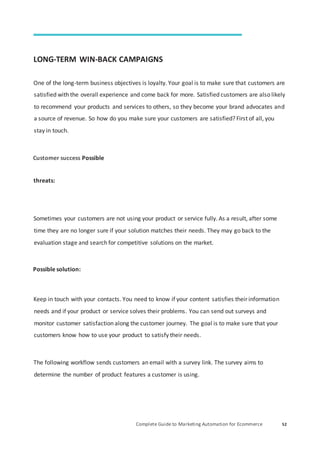 Complete Guide to Marketing Automation for Ecommerce 52
LONG-TERM WIN-BACK CAMPAIGNS
One of the long-term business objectives is loyalty. Your goal is to make sure that customers are
satisfied with the overall experience and come back for more. Satisfied customers are also likely
to recommend your products and services to others, so they become your brand advocates and
a source of revenue. So how do you make sure your customers are satisfied? First of all, you
stay in touch.
Customer success Possible
threats:
Sometimes your customers are not using your product or service fully. As a result, after some
time they are no longer sure if your solution matches their needs. They may go back to the
evaluation stage and search for competitive solutions on the market.
Possible solution:
Keep in touch with your contacts. You need to know if your content satisfies their information
needs and if your product or service solves their problems. You can send out surveys and
monitor customer satisfaction along the customer journey. The goal is to make sure that your
customers know how to use your product to satisfy their needs.
The following workflow sends customers an email with a survey link. The survey aims to
determine the number of product features a customer is using.
 