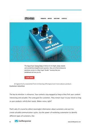 55 www.GetResponse.com
A fragmentof a newsletterfromJimDunlopofferingtolearnmore abouta product.
Customer retention
The key to retention is relevance. Your contacts stay engaged as long as they find your content
interesting and valuable. The same goes for customers. They remain loyal to your brand as long
as your products satisfy their needs. Makes sense, right?
That’s why it’s crucial to collect meaningful information about customers and use it to
create valuable communication cycles. Use the power of marketing automation to identify
different types of customers, like:
 