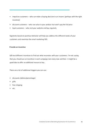 Complete Guide to Marketing Automation for Ecommerce 56
• impulsive customers – who can make a buying decision in an instant (perhaps with the right
incentive)
• discount customers – who see value in your product but won’t pay the full price
• loyal customers – who visit your website and buy regularly
Segments based on purchase behavior will help you address the different needs of your
customers and maximize the email marketing ROI.
Provide an incentive
A/B test different incentives to find out what resonates with your customers. I’m not saying
that you should use an incentive in each campaign, but every now and then it might be a
good idea to offer an additional reason to buy.
There are a lot of additional triggers you can use:
• discounts (dollars/percentage)
• gifts
• free shipping
• etc.
 