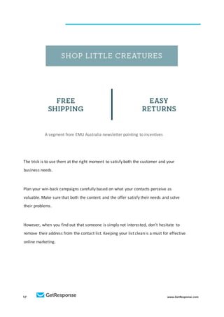 57 www.GetResponse.com
A segment from EMU Australia newsletter pointing to incentives
The trick is to use them at the right moment to satisfy both the customer and your
business needs.
Plan your win-back campaigns carefully based on what your contacts perceive as
valuable. Make sure that both the content and the offer satisfy their needs and solve
their problems.
However, when you find out that someone is simply not interested, don’t hesitate to
remove their address from the contact list. Keeping your list clean is a must for effective
online marketing.
 