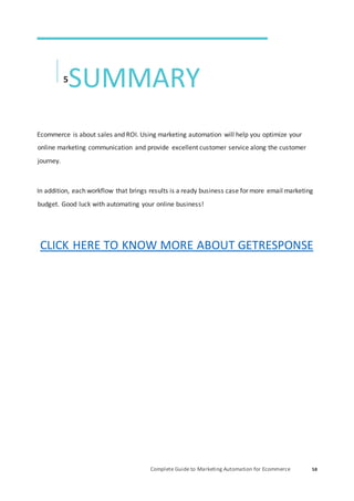 Complete Guide to Marketing Automation for Ecommerce 58
5
SUMMARY
Ecommerce is about sales and ROI. Using marketing automation will help you optimize your
online marketing communication and provide excellent customer service along the customer
journey.
In addition, each workflow that brings results is a ready business case for more email marketing
budget. Good luck with automating your online business!
CLICK HERE TO KNOW MORE ABOUT GETRESPONSE
 