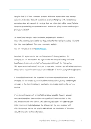 Complete Guide to Marketing Automation for Ecommerce 6
Imagine that 1% of your customers generate 30% more revenue than your average
customer. In this case it sounds reasonable to target that group with a personalized
campaign. Also, when you dig deeper into data you might start asking yourself what’s
the point of marketing your product to users that are not going to come and buy again
from your website?
To understand who your ideal customer is, segment your audience.
Know who are the customers that buy frequently, that have a high monetary value and
that have recently bought from your ecommerce website.
You can easily do so by using RFM Analysis.
Based on this segmentation, you can find out specific buying patterns. For
example, you can discover that the segment that has a high monetary value and
buys frequently comes from city X and was acquired through the Y campaign.
This segmentation will not only help you to know your customer, but will help you optimize
the customer acquisition cost because you will be able to market your products efficiently.
It is important to discover the impact each customer segment has in your business.
Doing so, you will be able to personalize the whole customer journey with the right
message, at the right time at every touch point: email, ads, social media, and your
website.
If you know the customer’s buying habits and how valuable they are, you can
most certainly deliver them relevant messages based on the previous activity
and interaction with your website. This is the way to become one of the players
in the ecommerce industry because the followers are the ones obsessed with
traffic acquisition and the top players acknowledge the importance of retention
rate, lifetime value and cohort analysis.
 