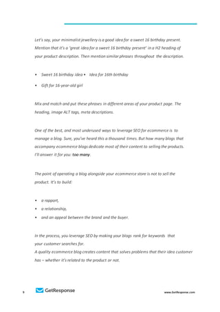 9 www.GetResponse.com
Let’s say, your minimalist jewellery is a good idea for a sweet 16 birthday present.
Mention that it’s a ‘great idea for a sweet 16 birthday present’ in a H2 heading of
your product description. Then mention similar phrases throughout the description.
• Sweet 16 birthday idea • Idea for 16th birthday
• Gift for 16-year-old girl
Mix and match and put these phrases in different areas of your product page. The
heading, image ALT tags, meta descriptions.
One of the best, and most underused ways to leverage SEO for ecommerce is to
manage a blog. Sure, you’ve heard this a thousand times. But how many blogs that
accompany ecommerce blogs dedicate most of their content to selling the products.
I’ll answer it for you: too many.
The point of operating a blog alongside your ecommerce store is not to sell the
product. It’s to build:
• a rapport,
• a relationship,
• and an appeal between the brand and the buyer.
In the process, you leverage SEO by making your blogs rank for keywords that
your customer searches for.
A quality ecommerce blog creates content that solves problems that their idea customer
has – whether it’s related to the product or not.
 