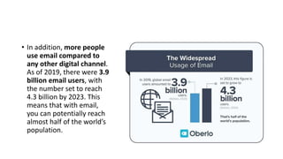 • In addition, more people
use email compared to
any other digital channel.
As of 2019, there were 3.9
billion email users, with
the number set to reach
4.3 billion by 2023. This
means that with email,
you can potentially reach
almost half of the world’s
population.
 
