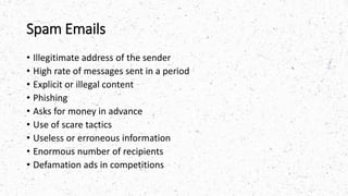 Spam Emails
• Illegitimate address of the sender
• High rate of messages sent in a period
• Explicit or illegal content
• Phishing
• Asks for money in advance
• Use of scare tactics
• Useless or erroneous information
• Enormous number of recipients
• Defamation ads in competitions
 