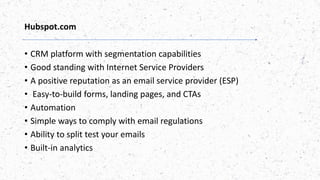 Hubspot.com
• CRM platform with segmentation capabilities
• Good standing with Internet Service Providers
• A positive reputation as an email service provider (ESP)
• Easy-to-build forms, landing pages, and CTAs
• Automation
• Simple ways to comply with email regulations
• Ability to split test your emails
• Built-in analytics
 