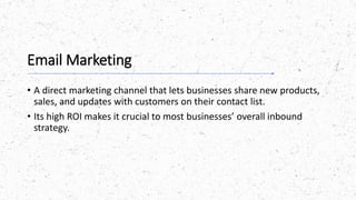 Email Marketing
• A direct marketing channel that lets businesses share new products,
sales, and updates with customers on their contact list.
• Its high ROI makes it crucial to most businesses’ overall inbound
strategy.
 