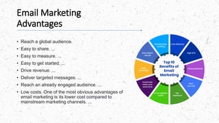 Email Marketing
Advantages
• Reach a global audience.
• Easy to share. ...
• Easy to measure. ...
• Easy to get started. ...
• Drive revenue. ...
• Deliver targeted messages. ...
• Reach an already engaged audience. ...
• Low costs. One of the most obvious advantages of
email marketing is its lower cost compared to
mainstream marketing channels. ...
 