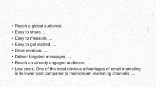 • Reach a global audience.
• Easy to share. ...
• Easy to measure. ...
• Easy to get started. ...
• Drive revenue. ...
• Deliver targeted messages. ...
• Reach an already engaged audience. ...
• Low costs. One of the most obvious advantages of email marketing
is its lower cost compared to mainstream marketing channels. ...
 