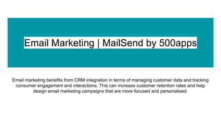 Email Marketing | MailSend by 500apps
Email marketing benefits from CRM integration in terms of managing customer data and tracking
consumer engagement and interactions. This can increase customer retention rates and help
design email marketing campaigns that are more focused and personalised.
 
