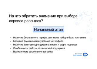 На что обратить внимание при выборе 
сервиса рассылок? 
Начальный этап 
- Наличие бесплатного тарифа для этапа набора базы контактов 
- Базовый функционал и удобный интерфейс 
- Наличие заготовок для дизайна писем и форм подписок 
- Особенности работы технической поддержки 
- Возможность заключения договора 
 