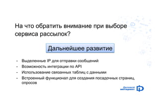 На что обратить внимание при выборе 
сервиса рассылок? 
- Выделенные IP для отправки сообщений 
- Возможность интеграции по API 
- Использование связанных таблиц с данными 
- Встроенный функционал для создания посадочных страниц, 
опросов 
Дальнейшее развитие 
 