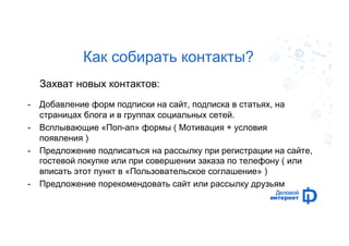Как собирать контакты? 
Захват новых контактов: 
- Добавление форм подписки на сайт, подписка в статьях, на 
страницах блога и в группах социальных сетей. 
- Всплывающие «Поп-ап» формы ( Мотивация + условия 
появления ) 
- Предложение подписаться на рассылку при регистрации на сайте, 
гостевой покупке или при совершении заказа по телефону ( или 
вписать этот пункт в «Пользовательское соглашение» ) 
- Предложение порекомендовать сайт или рассылку друзьям 
 