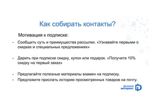 Как собирать контакты? 
Мотивация к подписке: 
- Сообщить суть и преимущества рассылки. «Узнавайте первыми о 
скидках и специальных предложениях» 
- Дарить при подписке скидку, купон или подарок. «Получите 10% 
скидку на первый заказ» 
- Предлагайте полезные материалы взамен на подписку. 
- Предложите прислать историю просмотренных товаров на почту. 
 