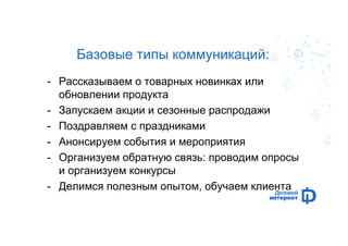 Базовые типы коммуникаций: 
- Рассказываем о товарных новинках или 
обновлении продукта 
- Запускаем акции и сезонные распродажи 
- Поздравляем с праздниками 
- Анонсируем события и мероприятия 
- Организуем обратную связь: проводим опросы 
и организуем конкурсы 
- Делимся полезным опытом, обучаем клиента 
 