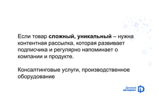 Если товар сложный, уникальный – нужна 
контентная рассылка, которая развивает 
подписчика и регулярно напоминает о 
компании и продукте. 
Консалтинговые услуги, производственное 
оборудование 
 