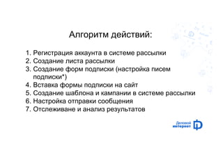 Алгоритм действий: 
1. Регистрация аккаунта в системе рассылки 
2. Создание листа рассылки 
3. Создание форм подписки (настройка писем 
подписки*) 
4. Вставка формы подписки на сайт 
5. Создание шаблона и кампании в системе рассылки 
6. Настройка отправки сообщения 
7. Отслеживане и анализ результатов 
 