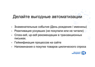 Делайте выгодные автоматизации 
- Знаменательные события (День рождения / именины) 
- Реактивация уснувших (не покупали или не читали) 
- Cross-sell, up-sell рекомендации в транзакционных 
письмах. 
- Геймификация процессов на сайте 
- Напоминания о покупке товаров циклического спроса 
 