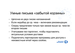 Умные письма «забытой корзины» 
- Цепочка из двух писем напоминаний 
- Если недобор до ср. чека – включаем рекомендации 
- Скидку предлагаем только при заказе выше ср. чека во 
втором письме 
- Учитываем гео-таргетинг, чтобы подставлять 
актуальные условия доставки 
- Подключить партнерские программы для доступа к 
неизвестным email через cookies. 
 
