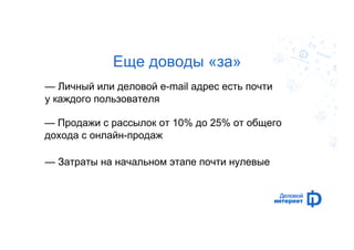 Еще доводы «за» 
— Личный или деловой e-mail адрес есть почти 
у каждого пользователя 
— Продажи с рассылок от 10% до 25% от общего 
дохода с онлайн-продаж 
— Затраты на начальном этапе почти нулевые 
 
