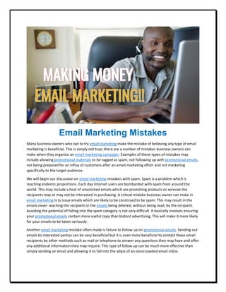 Email Marketing Mistakes
Many business owners who opt to try email marketing make the mistake of believing any type of email
marketing is beneficial. This is simply not true; there are a number of mistakes business owners can
make when they organize an email marketing campaign. Examples of these types of mistakes may
include allowing promotional materials to be tagged as spam, not following up with promotional emails,
not being prepared for an influx of customers after an email marketing effort and not marketing
specifically to the target audience.
We will begin our discussion on email marketing mistakes with spam. Spam is a problem which is
reaching endemic proportions. Each day Internet users are bombarded with spam from around the
world. This may include a host of unsolicited emails which are promoting products or services the
recipients may or may not be interested in purchasing. A critical mistake business owner can make in
email marketing is to issue emails which are likely to be construed to be spam. This may result in the
emails never reaching the recipient or the emails being deleted, without being read, by the recipient.
Avoiding the potential of falling into the spam category is not very difficult. It basically involves ensuring
your promotional emails contain more useful copy than blatant advertising. This will make it more likely
for your emails to be taken seriously.
Another email marketing mistake often made is failure to follow up on promotional emails. Sending out
emails to interested parties can be very beneficial but it is even more beneficial to contact these email
recipients by other methods such as mail or telephone to answer any questions they may have and offer
any additional information they may require. This type of follow up can be much more effective than
simply sending an email and allowing it to fall into the abyss of an overcrowded email inbox.
 