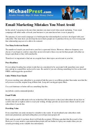 Email Marketing Mistakes You Must Avoid
In this article I am going to discuss what mistakes you must avoid when email marketing. Your email
campaign will either make or break your business so you must know how to use it properly.
The purpose of your email campaign is to build upon the relationship that you have developed with your
subscriber. The more trust you develop the more likely people are to purchase from you. Get it wrong and
that relationship may never to able to be restored.
Too Many Irrelevant Emails
The number of emails you send out to your list is a personal choice. However, whatever frequency you
choose if you begin to send too many that are not relevant to those on your list then people will either no
longer open them or they will unsubscribe.
Therefore it is important to find out on a regular basis what topics are relevant to your list.
Poor Headlines
If your subject heading has certain words that are considered to be associated with spam then your email
may end up in a spam filter and never be seen. Be careful if you are offering something for free as the word
FREE could trigger the spam filter!
Links Within Your Emails
If you are sending your subscriber to an external link that goes to an affiliate product then make sure that the
url you use is not the original long affiliate link. Long urls can trigger spam filters.
Use a url shortener or better still use something like this:
mywebsite.com/recommends/product
Email Width
Ideally your email width needs to be no wider than 200 characters so that your subscribers do not have to
scroll to the left or right in order to read your writing. It helps provide an easier more fluent read for your
subscribers if you do this.
Providing Value
Every email that you send out must be valuable to the reader. If you bombard your subscribers with
irrelevant promotions and hard selling then you will put most people off.
Only send an email if you know that it will help the recipient. Offering a product that they need is fine.
However, if every email is a promotion then people will not bother to open your emails when you are
actually providing some valuable free information.

 