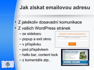 Jak získat emailovou adresu 
• Z jakékoliv dosavadní komunikace 
• Z vašich WordPress stránek 
– ze sidebaru 
– popup a exit okno 
– v příspěvku 
– pod příspěvkem 
– hello bar, content lock 
– z komentáře atp.. 
 